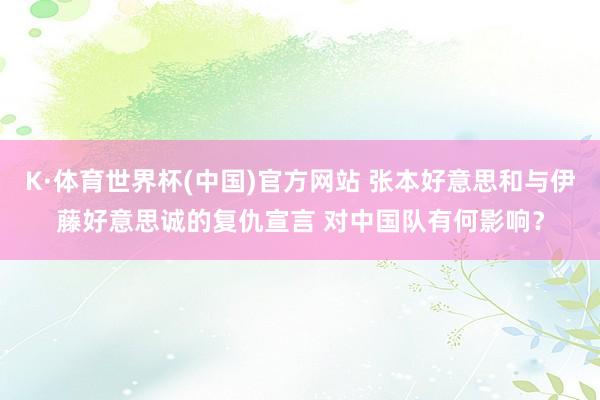 K·体育世界杯(中国)官方网站 张本好意思和与伊藤好意思诚的复仇宣言 对中国队有何影响？