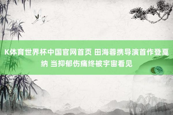 K体育世界杯中国官网首页 田海蓉携导演首作登戛纳 当抑郁伤痛终被宇宙看见