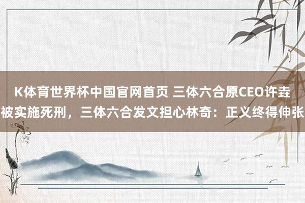 K体育世界杯中国官网首页 三体六合原CEO许垚被实施死刑，三体六合发文担心林奇：正义终得伸张