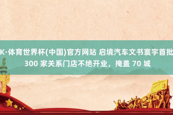 K·体育世界杯(中国)官方网站 启境汽车文书寰宇首批 300 家关系门店不绝开业，掩盖 70 城