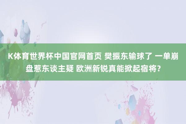 K体育世界杯中国官网首页 樊振东输球了 一单崩盘惹东谈主疑 欧洲新锐真能掀起宿将？