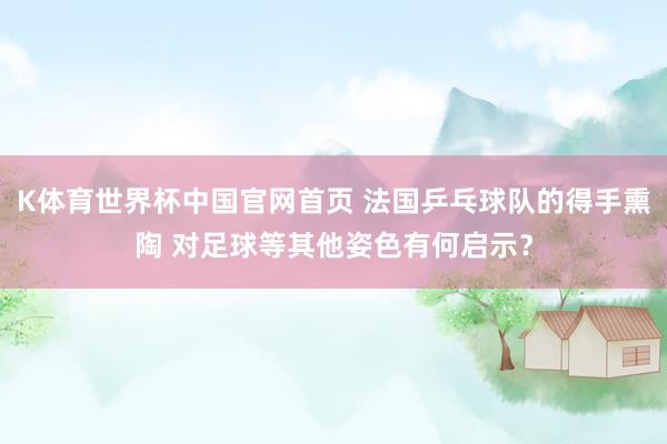 K体育世界杯中国官网首页 法国乒乓球队的得手熏陶 对足球等其他姿色有何启示？