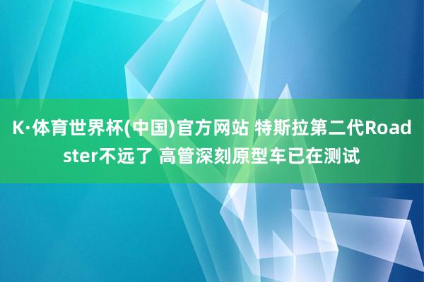 K·体育世界杯(中国)官方网站 特斯拉第二代Roadster不远了 高管深刻原型车已在测试
