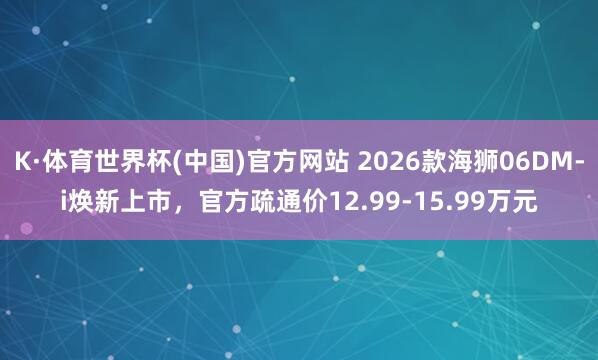K·体育世界杯(中国)官方网站 2026款海狮06DM-i焕新上市，官方疏通价12.99-15.99万元