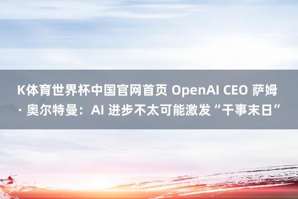 K体育世界杯中国官网首页 OpenAI CEO 萨姆 · 奥尔特曼：AI 进步不太可能激发“干事末日”