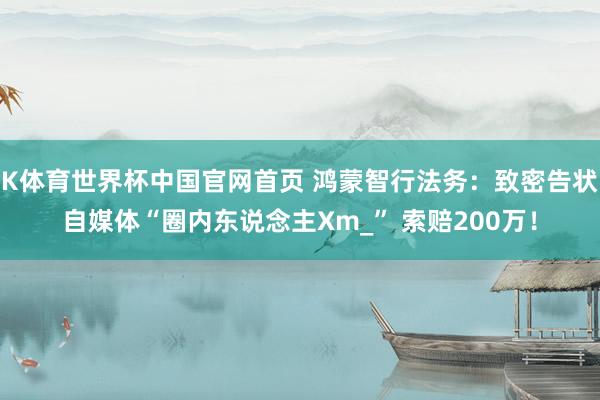 K体育世界杯中国官网首页 鸿蒙智行法务：致密告状自媒体“圈内东说念主Xm_” 索赔200万！