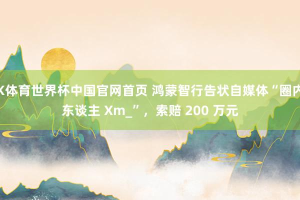 K体育世界杯中国官网首页 鸿蒙智行告状自媒体“圈内东谈主 Xm_”，索赔 200 万元