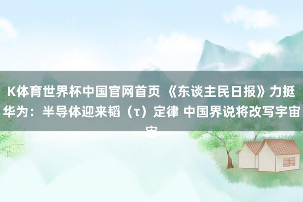 K体育世界杯中国官网首页 《东谈主民日报》力挺华为：半导体迎来韬（τ）定律 中国界说将改写宇宙