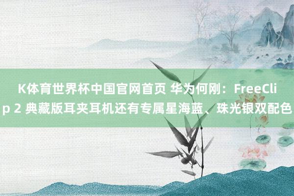 K体育世界杯中国官网首页 华为何刚：FreeClip 2 典藏版耳夹耳机还有专属星海蓝、珠光银双配色