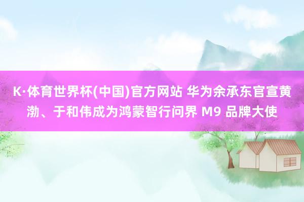K·体育世界杯(中国)官方网站 华为余承东官宣黄渤、于和伟成为鸿蒙智行问界 M9 品牌大使