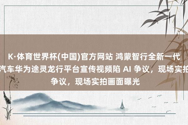 K·体育世界杯(中国)官方网站 鸿蒙智行全新一代问界 M9 汽车华为途灵龙行平台宣传视频陷 AI 争议，现场实拍画面曝光