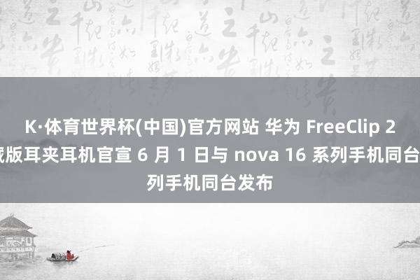 K·体育世界杯(中国)官方网站 华为 FreeClip 2 典藏版耳夹耳机官宣 6 月 1 日与 nova 16 系列手机同台发布