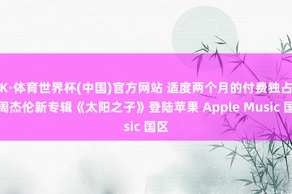 K·体育世界杯(中国)官方网站 适度两个月的付费独占：周杰伦新专辑《太阳之子》登陆苹果 Apple Music 国区