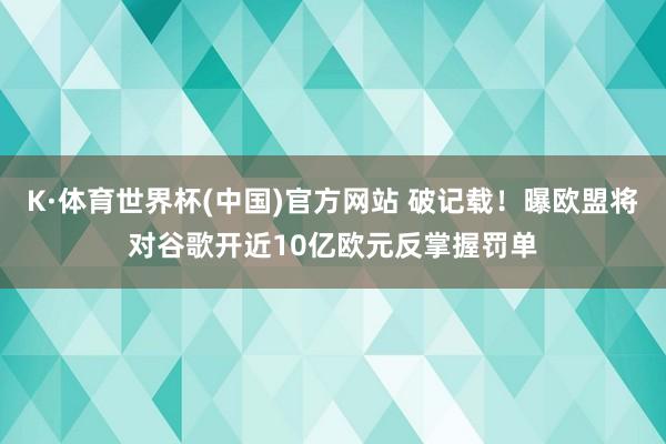 K·体育世界杯(中国)官方网站 破记载！曝欧盟将对谷歌开近10亿欧元反掌握罚单