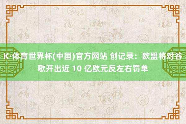 K·体育世界杯(中国)官方网站 创记录：欧盟将对谷歌开出近 10 亿欧元反左右罚单