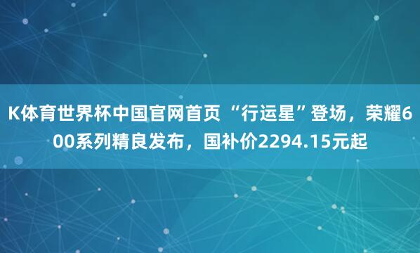 K体育世界杯中国官网首页 “行运星”登场，荣耀600系列精良发布，国补价2294.15元起