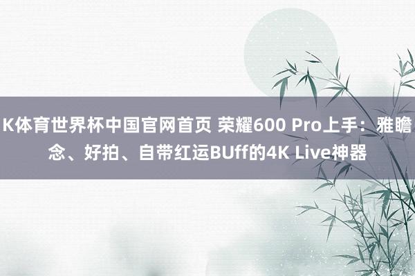 K体育世界杯中国官网首页 荣耀600 Pro上手：雅瞻念、好拍、自带红运BUff的4K Live神器