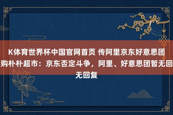 K体育世界杯中国官网首页 传阿里京东好意思团竞购朴朴超市：京东否定斗争，阿里、好意思团暂无回复