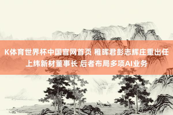 K体育世界杯中国官网首页 稚晖君彭志辉庄重出任上纬新材董事长 后者布局多项AI业务