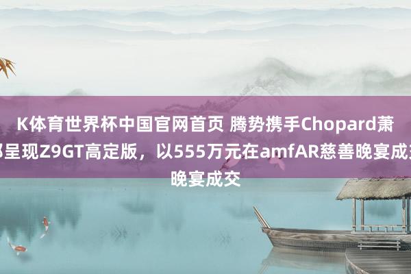 K体育世界杯中国官网首页 腾势携手Chopard萧邦呈现Z9GT高定版，以555万元在amfAR慈善晚宴成交