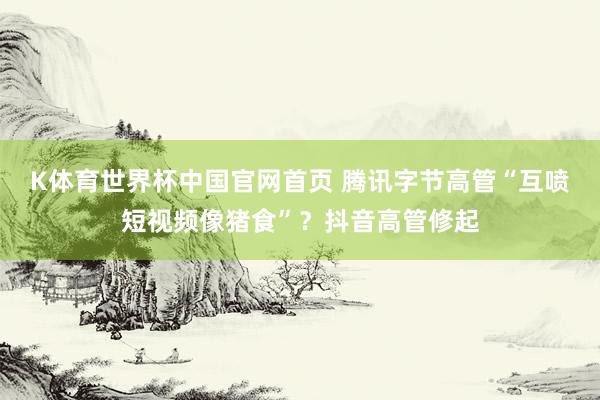 K体育世界杯中国官网首页 腾讯字节高管“互喷短视频像猪食”？抖音高管修起