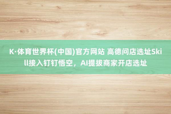 K·体育世界杯(中国)官方网站 高德问店选址Skill接入钉钉悟空，AI提拔商家开店选址