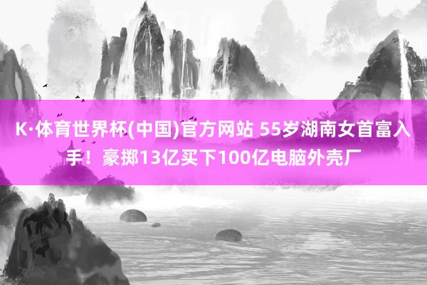 K·体育世界杯(中国)官方网站 55岁湖南女首富入手！豪掷13亿买下100亿电脑外壳厂