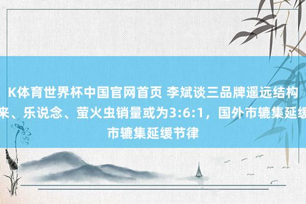 K体育世界杯中国官网首页 李斌谈三品牌遥远结构：蔚来、乐说念、萤火虫销量或为3:6:1，国外市辘集延缓节律