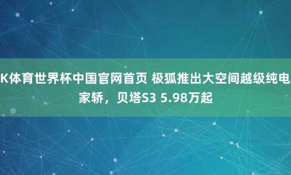 K体育世界杯中国官网首页 极狐推出大空间越级纯电家轿，贝塔S3 5.98万起