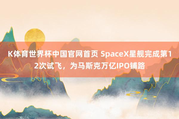 K体育世界杯中国官网首页 SpaceX星舰完成第12次试飞，为马斯克万亿IPO铺路