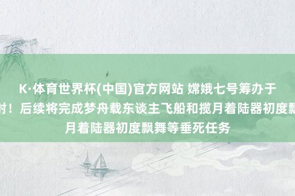 K·体育世界杯(中国)官方网站 嫦娥七号筹办于下半年择机放射！后续将完成梦舟载东谈主飞船和揽月着陆器初度飘舞等垂死任务