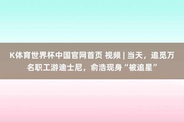 K体育世界杯中国官网首页 视频 | 当天，追觅万名职工游迪士尼，俞浩现身“被追星”