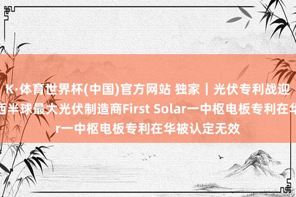K·体育世界杯(中国)官方网站 独家｜光伏专利战迎关键转动：西半球最大光伏制造商First Solar一中枢电板专利在华被认定无效