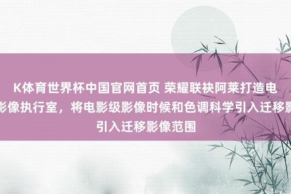 K体育世界杯中国官网首页 荣耀联袂阿莱打造电影工业影像执行室，将电影级影像时候和色调科学引入迁移影像范围