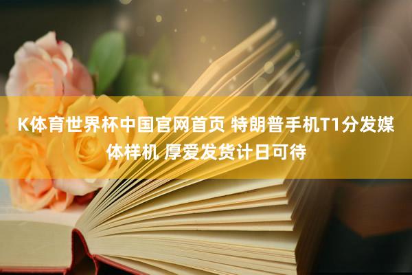 K体育世界杯中国官网首页 特朗普手机T1分发媒体样机 厚爱发货计日可待