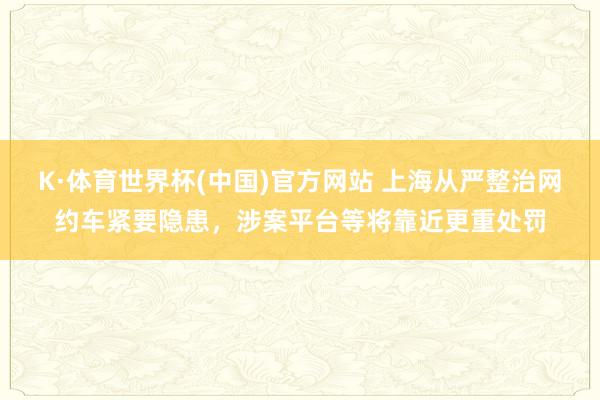 K·体育世界杯(中国)官方网站 上海从严整治网约车紧要隐患，涉案平台等将靠近更重处罚