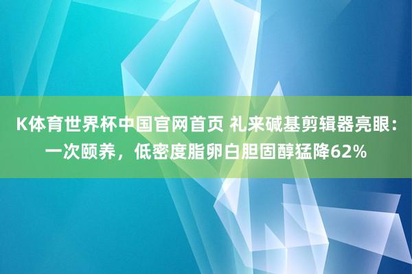 K体育世界杯中国官网首页 礼来碱基剪辑器亮眼：一次颐养，低密度脂卵白胆固醇猛降62%