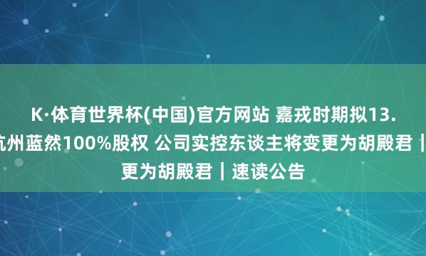 K·体育世界杯(中国)官方网站 嘉戎时期拟13.5亿收购杭州蓝然100%股权 公司实控东谈主将变更为胡殿君｜速读公告