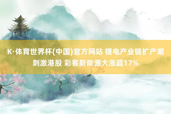 K·体育世界杯(中国)官方网站 锂电产业链扩产潮刺激港股 彩客新能源大涨超17%