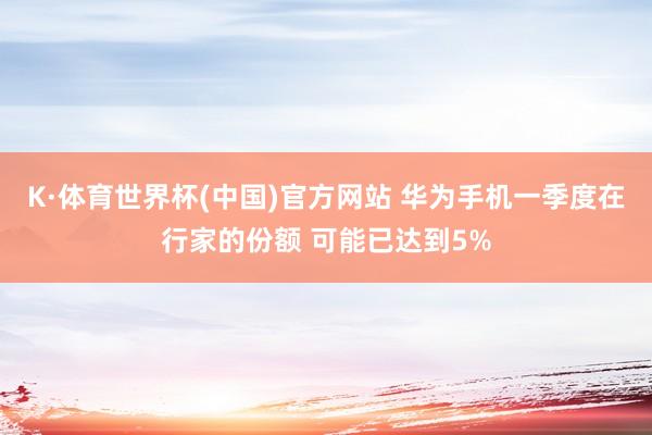 K·体育世界杯(中国)官方网站 华为手机一季度在行家的份额 可能已达到5%