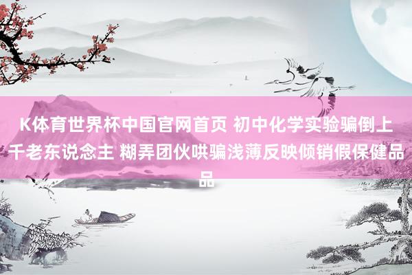 K体育世界杯中国官网首页 初中化学实验骗倒上千老东说念主 糊弄团伙哄骗浅薄反映倾销假保健品