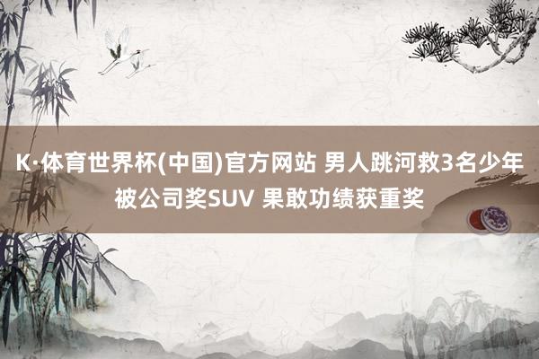K·体育世界杯(中国)官方网站 男人跳河救3名少年被公司奖SUV 果敢功绩获重奖