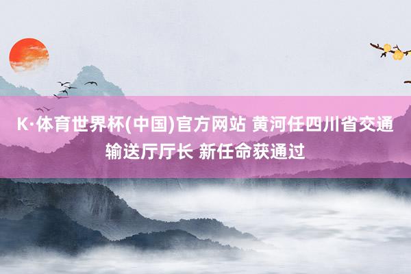 K·体育世界杯(中国)官方网站 黄河任四川省交通输送厅厅长 新任命获通过