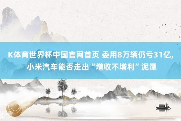 K体育世界杯中国官网首页 委用8万辆仍亏31亿, 小米汽车能否走出“增收不增利”泥潭