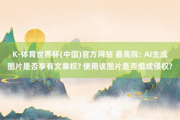 K·体育世界杯(中国)官方网站 最高院: AI生成图片是否享有文章权? 使用该图片是否组成侵权?