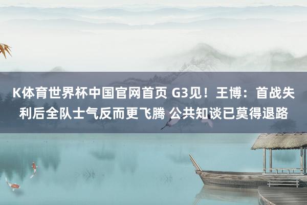 K体育世界杯中国官网首页 G3见！王博：首战失利后全队士气反而更飞腾 公共知谈已莫得退路