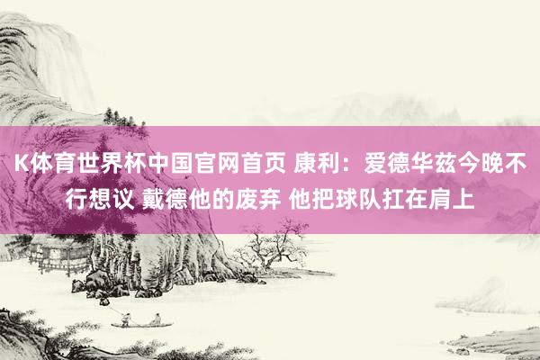 K体育世界杯中国官网首页 康利：爱德华兹今晚不行想议 戴德他的废弃 他把球队扛在肩上