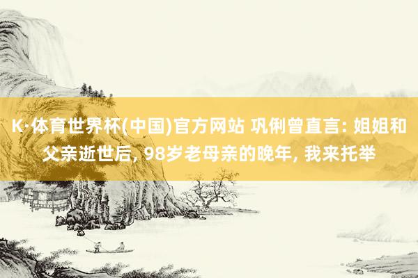 K·体育世界杯(中国)官方网站 巩俐曾直言: 姐姐和父亲逝世后, 98岁老母亲的晚年, 我来托举