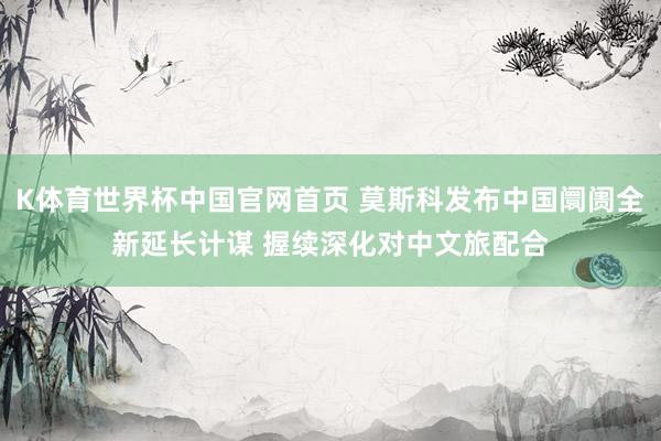 K体育世界杯中国官网首页 莫斯科发布中国阛阓全新延长计谋 握续深化对中文旅配合