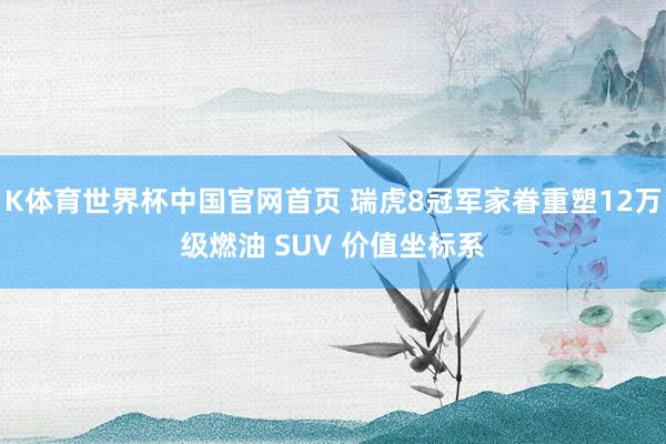 K体育世界杯中国官网首页 瑞虎8冠军家眷重塑12万级燃油 SUV 价值坐标系